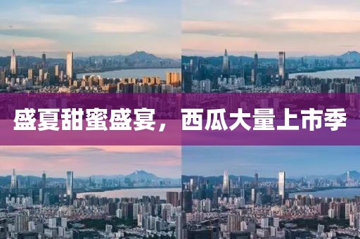 盛夏甜蜜盛宴，西瓜大量上市季