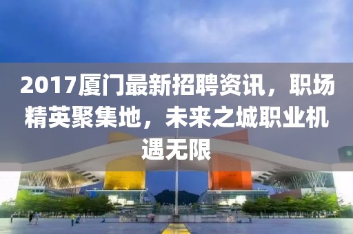 2017厦门最新招聘资讯，职场精英聚集地，未来之城职业机遇无限