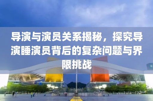 导演与演员关系揭秘，探究导演睡演员背后的复杂问题与界限挑战