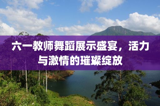 六一教师舞蹈展示盛宴，活力与激情的璀璨绽放
