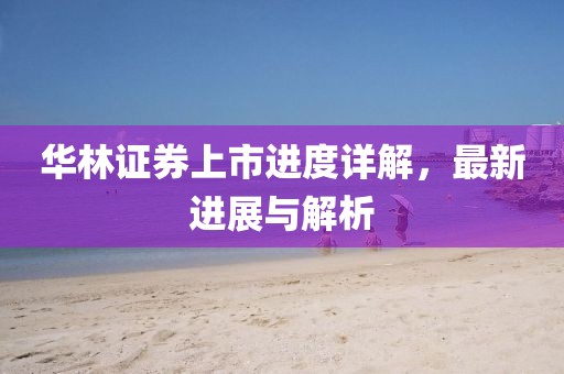 华林证券上市进度详解，最新进展与解析