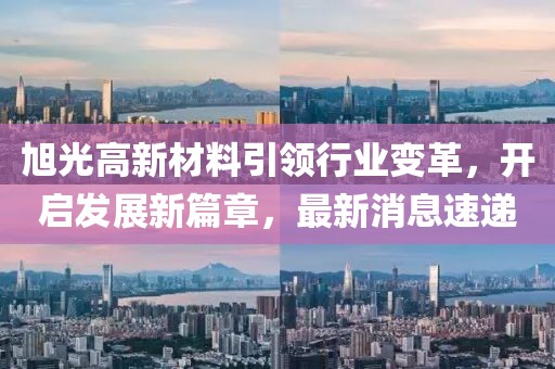旭光高新材料引领行业变革，开启发展新篇章，最新消息速递