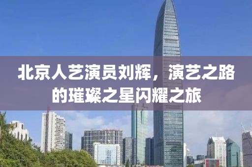 北京人艺演员刘辉，演艺之路的璀璨之星闪耀之旅