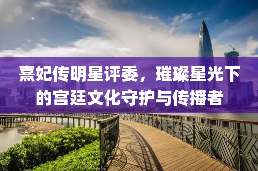 熹妃传明星评委，璀璨星光下的宫廷文化守护与传播者