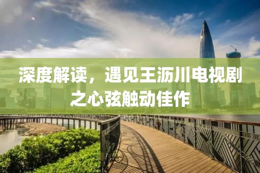 深度解读，遇见王沥川电视剧之心弦触动佳作