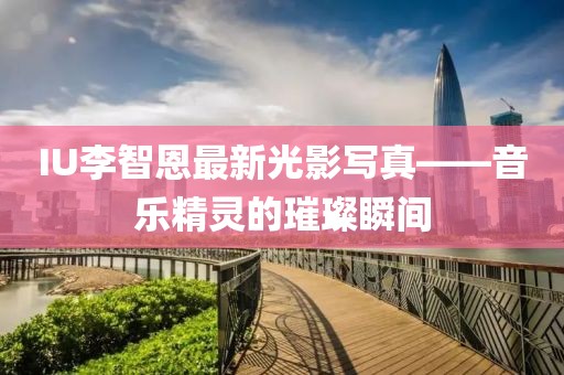 IU李智恩最新光影写真——音乐精灵的璀璨瞬间