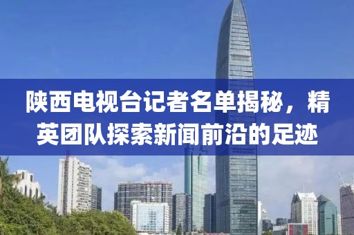 陕西电视台记者名单揭秘，精英团队探索新闻前沿的足迹