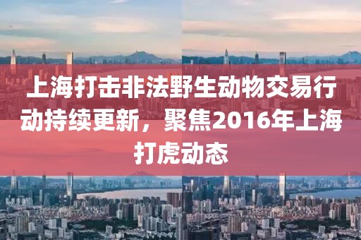上海打击非法野生动物交易行动持续更新，聚焦2016年上海打虎动态