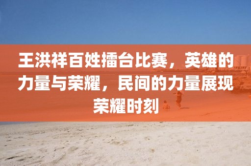 王洪祥百姓擂台比赛，英雄的力量与荣耀，民间的力量展现荣耀时刻
