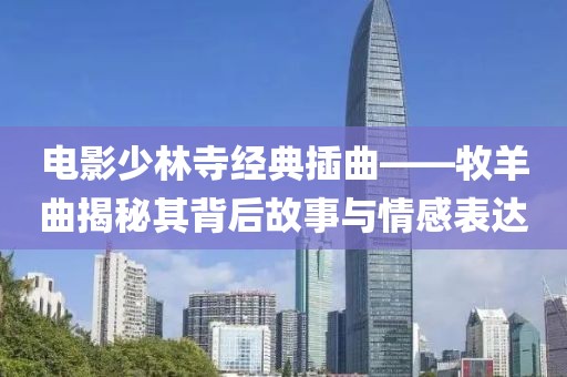 电影少林寺经典插曲——牧羊曲揭秘其背后故事与情感表达