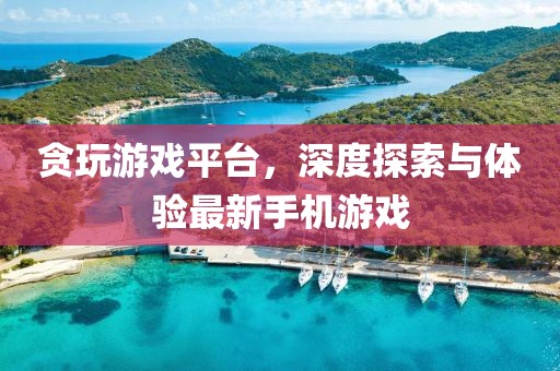 贪玩游戏平台，深度探索与体验最新手机游戏