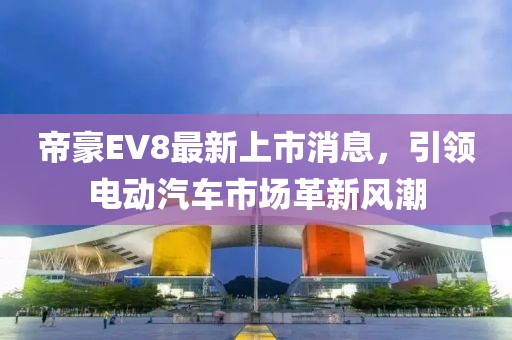 帝豪EV8最新上市消息，引领电动汽车市场革新风潮