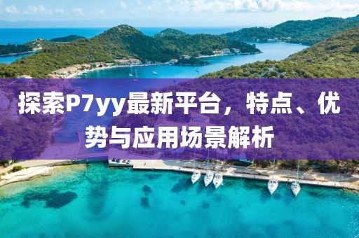 探索P7yy最新平台，特点、优势与应用场景解析
