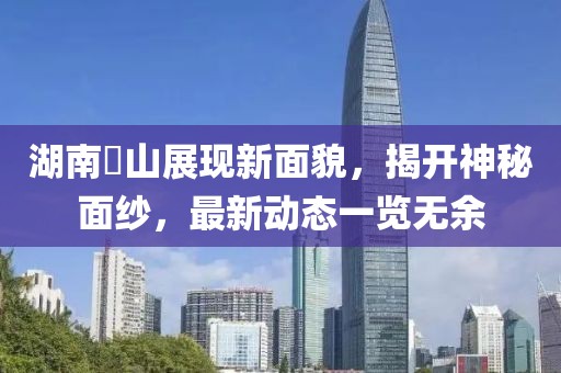 湖南崀山展现新面貌，揭开神秘面纱，最新动态一览无余