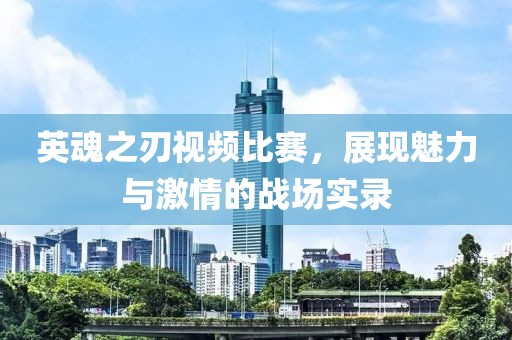 英魂之刃视频比赛，展现魅力与激情的战场实录