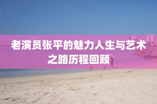 老演员张平的魅力人生与艺术之路历程回顾
