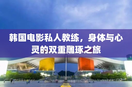 韩国电影私人教练，身体与心灵的双重雕琢之旅