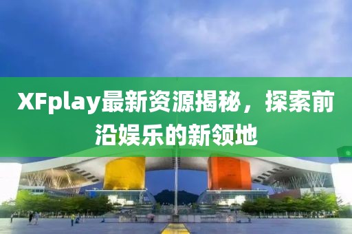 XFplay最新资源揭秘，探索前沿娱乐的新领地