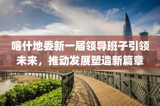 喀什地委新一届领导班子引领未来，推动发展塑造新篇章