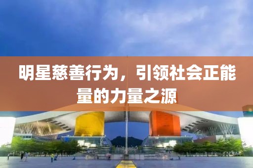 明星慈善行为，引领社会正能量的力量之源