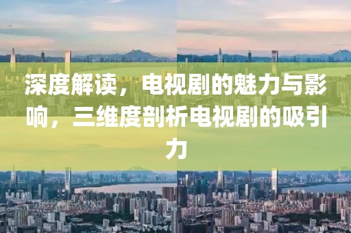 深度解读，电视剧的魅力与影响，三维度剖析电视剧的吸引力