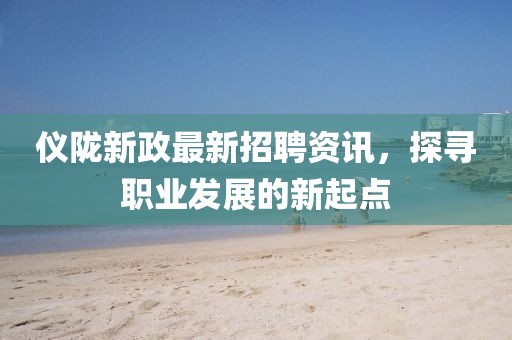 仪陇新政最新招聘资讯，探寻职业发展的新起点
