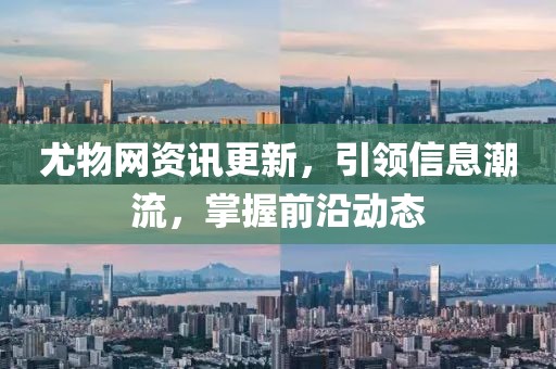尤物网资讯更新，引领信息潮流，掌握前沿动态