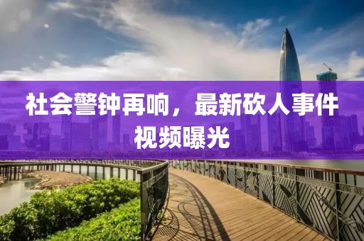社会警钟再响，最新砍人事件视频曝光