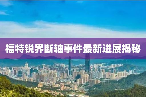 福特锐界断轴事件最新进展揭秘