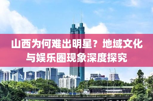 山西为何难出明星？地域文化与娱乐圈现象深度探究