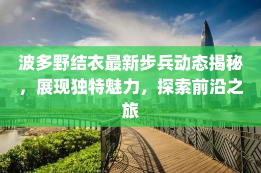 波多野结衣最新步兵动态揭秘，展现独特魅力，探索前沿之旅
