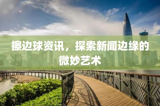擦边球资讯，探索新闻边缘的微妙艺术