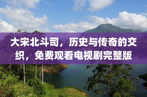 大宋北斗司，历史与传奇的交织，免费观看电视剧完整版