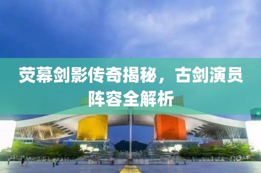 荧幕剑影传奇揭秘，古剑演员阵容全解析