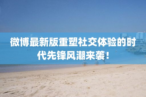微博最新版重塑社交体验的时代先锋风潮来袭！