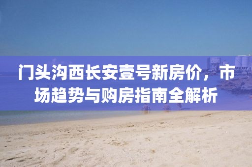 门头沟西长安壹号新房价，市场趋势与购房指南全解析
