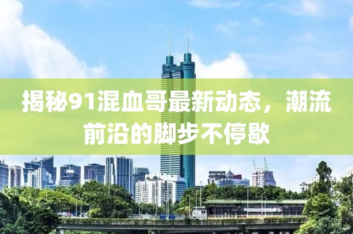 揭秘91混血哥最新动态，潮流前沿的脚步不停歇