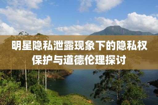 明星隐私泄露现象下的隐私权保护与道德伦理探讨