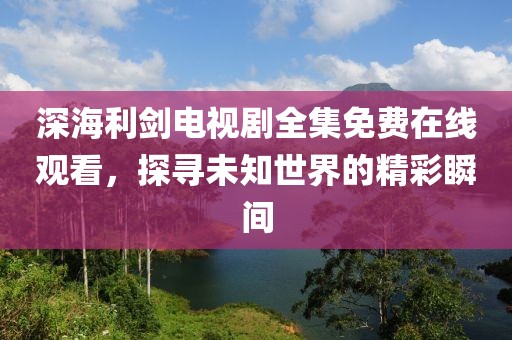 深海利剑电视剧全集免费在线观看，探寻未知世界的精彩瞬间