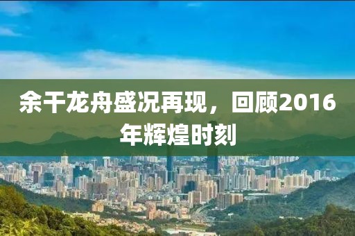 余干龙舟盛况再现，回顾2016年辉煌时刻