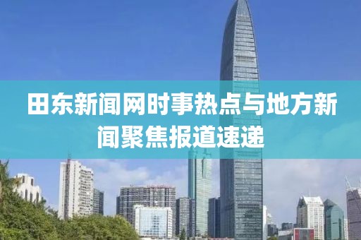 田东新闻网时事热点与地方新闻聚焦报道速递