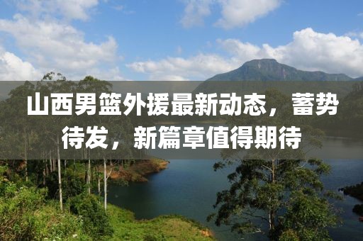 山西男篮外援最新动态，蓄势待发，新篇章值得期待