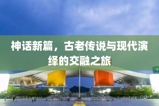 神话新篇，古老传说与现代演绎的交融之旅
