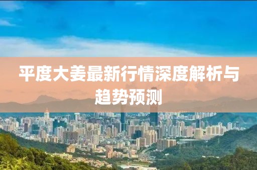 平度大姜最新行情深度解析与趋势预测