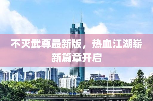 不灭武尊最新版，热血江湖崭新篇章开启