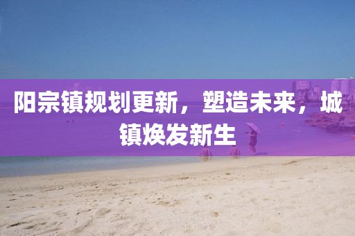 阳宗镇规划更新，塑造未来，城镇焕发新生