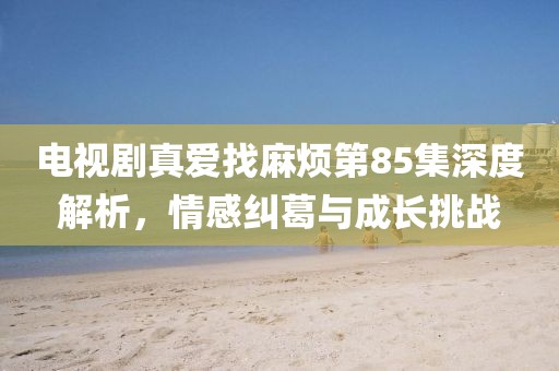 电视剧真爱找麻烦第85集深度解析，情感纠葛与成长挑战