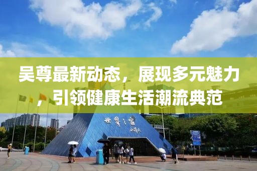 吴尊最新动态，展现多元魅力，引领健康生活潮流典范