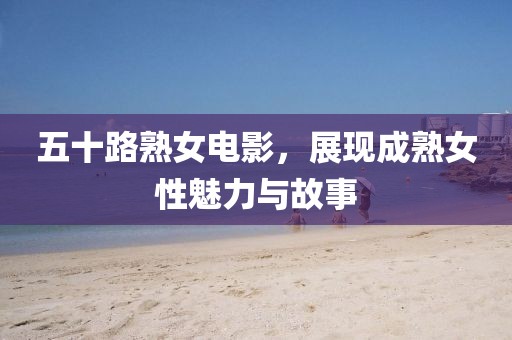五十路熟女电影，展现成熟女性魅力与故事