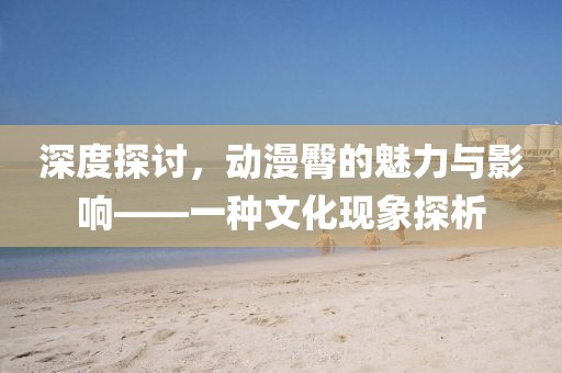 深度探讨，动漫臀的魅力与影响——一种文化现象探析